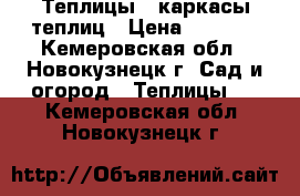 Теплицы , каркасы теплиц › Цена ­ 6 500 - Кемеровская обл., Новокузнецк г. Сад и огород » Теплицы   . Кемеровская обл.,Новокузнецк г.